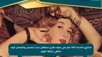 «ذكرى خالدة» 100 عام على ميلاد هدى سلطان ست الحسن والجمال كيف تحظى بإرثها اليوم